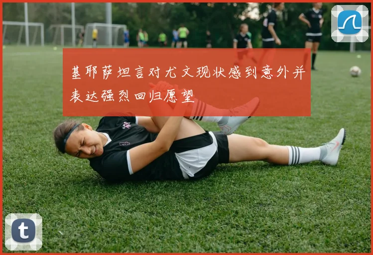 基耶萨坦言对尤文现状感到意外并表达强烈回归愿望