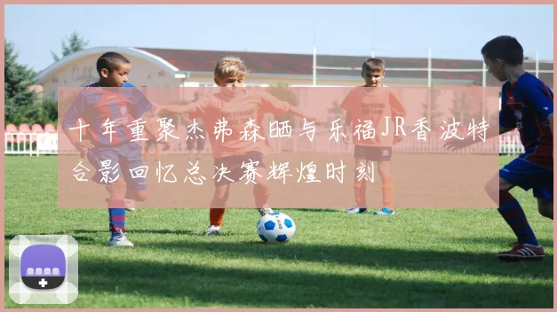 十年重聚杰弗森晒与乐福JR香波特合影回忆总决赛辉煌时刻