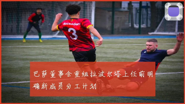 巴萨董事会重组拉波尔塔上任前明确新成员分工计划