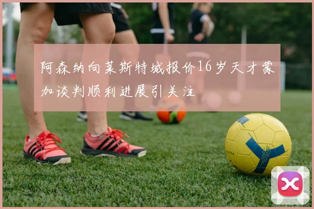 阿森纳向莱斯特城报价16岁天才蒙加谈判顺利进展引关注