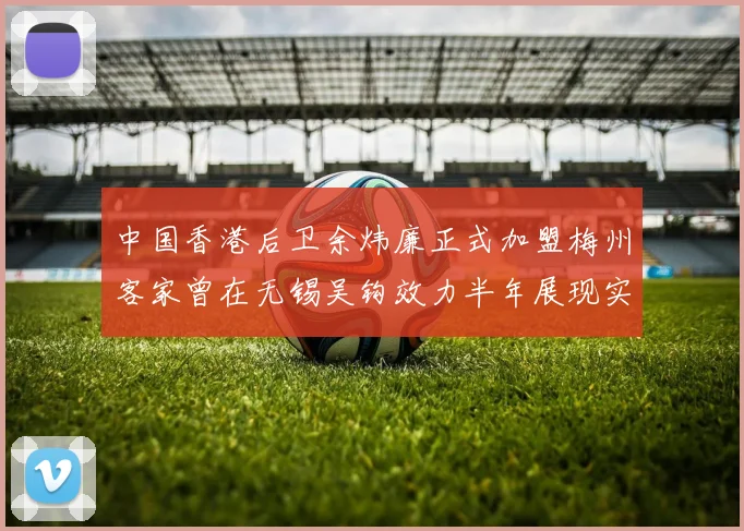 中国香港后卫余炜廉正式加盟梅州客家曾在无锡吴钩效力半年展现实力